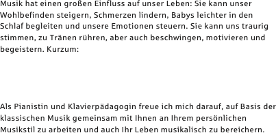 Musik hat einen großen Einfluss auf unser Leben: Sie kann unser Wohlbefinden steigern, Schmerzen lindern, Babys leichter in den  Schlaf begleiten und unsere Emotionen steuern. Sie kann uns traurig stimmen, zu Tränen rühren, aber auch beschwingen, motivieren und begeistern. Kurzum:




Als Pianistin und Klavierpädagogin freue ich mich darauf, auf Basis der klassischen Musik gemeinsam mit Ihnen an Ihrem persönlichen Musikstil zu arbeiten und auch Ihr Leben musikalisch zu bereichern.
