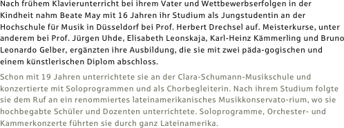



Nach frühem Klavierunterricht bei ihrem Vater und Wettbewerbserfolgen in der Kindheit nahm Beate May mit 16 Jahren ihr Studium als Jungstudentin an der Hochschule für Musik in Düsseldorf bei Prof. Herbert Drechsel auf. Meisterkurse, unter anderem bei Prof. Jürgen Uhde, Elisabeth Leonskaja, Karl-Heinz Kämmerling und Bruno Leonardo Gelber, ergänzten ihre Ausbildung, die sie mit zwei päda-gogischen und einem künstlerischen Diplom abschloss.
Schon mit 19 Jahren unterrichtete sie an der Clara-Schumann-Musikschule und konzertierte mit Soloprogrammen und als Chorbegleiterin. Nach ihrem Studium folgte sie dem Ruf an ein renommiertes lateinamerikanisches Musikkonservato-rium, wo sie hochbegabte Schüler und Dozenten unterrichtete. Soloprogramme, Orchester- und Kammerkonzerte führten sie durch ganz Lateinamerika.
