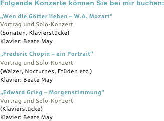 Folgende Konzerte können Sie bei mir buchen:
„Wen die Götter lieben – W.A. Mozart“
Vortrag und Solo-Konzert 
(Sonaten, Klavierstücke)
Klavier: Beate May

„Frederic Chopin – ein Portrait“
Vortrag und Solo-Konzert
(Walzer, Nocturnes, Etüden etc.)
Klavier: Beate May

„Edward Grieg – Morgenstimmung“
Vortrag und Solo-Konzert
(Klavierstücke)
Klavier: Beate May