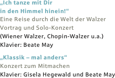 „Ich tanze mit Dir 
in den Himmel hinein!“
Eine Reise durch die Welt der Walzer
Vortrag und Solo-Konzert
(Wiener Walzer, Chopin-Walzer u.a.)
Klavier: Beate May

„Klassik – mal anders“
Konzert zum Mitmachen
Klavier: Gisela Hegewald und Beate May
