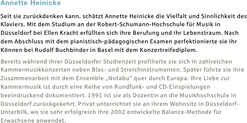 Annette Heinicke
Seit sie zurückdenken kann, schätzt Annette Heinicke die Vielfalt und Sinnlichkeit des Klaviers. Mit dem Studium an der Robert-Schumann-Hochschule für Musik in Düsseldorf bei Ellen Kracht erfüllten sich ihre Berufung und ihr Lebenstraum. Nach dem Abschluss mit dem pianistisch-pädagogischen Examen perfektionierte sie ihr Können bei Rudolf Buchbinder in Basel mit dem Konzertreifediplom.
Bereits während ihrer Düsseldorfer Studienzeit profilierte sie sich in zahlreichen Kammermusikkonzerten neben Blas- und Streichinstrumenten. Später führte sie ihre Zusammenarbeit mit dem Ensemble „Notabu“ quer durch Europa. Ihre Liebe zur Kammermusik ist durch eine Reihe von Rundfunk- und CD-Einspielungen beeindruckend dokumentiert. 1991 ist sie als Dozentin an die Musikhochschule in Düsseldorf zurückgekehrt. Privat unterrichtet sie an ihrem Wohnsitz in Düsseldorf-Unterbilk, wo sie sehr erfolgreich ihre 2002 entwickelte Balance-Methode für Erwachsene anwendet.