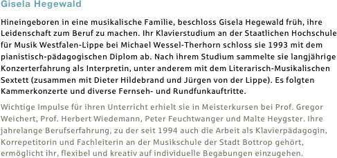 Gisela Hegewald
Hineingeboren in eine musikalische Familie, beschloss Gisela Hegewald früh, ihre Leidenschaft zum Beruf zu machen. Ihr Klavierstudium an der Staatlichen Hochschule für Musik Westfalen-Lippe bei Michael Wessel-Therhorn schloss sie 1993 mit dem pianistisch-pädagogischen Diplom ab. Nach ihrem Studium sammelte sie langjährige Konzerterfahrung als Interpretin, unter anderem mit dem Literarisch-Musikalischen Sextett (zusammen mit Dieter Hildebrand und Jürgen von der Lippe). Es folgten Kammerkonzerte und diverse Fernseh- und Rundfunkauftritte.
Wichtige Impulse für ihren Unterricht erhielt sie in Meisterkursen bei Prof. Gregor Weichert, Prof. Herbert Wiedemann, Peter Feuchtwanger und Malte Heygster. Ihre jahrelange Berufserfahrung, zu der seit 1994 auch die Arbeit als Klavierpädagogin, Korrepetitorin und Fachleiterin an der Musikschule der Stadt Bottrop gehört, ermöglicht ihr, flexibel und kreativ auf individuelle Begabungen einzugehen.

