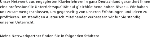 Unser Netzwerk aus engagierten Klavierlehrern in ganz Deutschland garantiert Ihnen eine professionelle Unterrichtsqualität auf gleichbleibend hohen Niveau. Wir haben uns zusammengeschlossen, um gegenseitig von unseren Erfahrungen und Ideen zu profitieren.  Im ständigen Austausch miteinander verbessern wir für Sie ständig unseren Unterricht.	

Meine Netzwerkpartner finden Sie in folgenden Städten:
