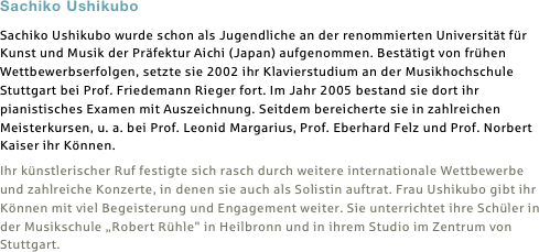 Sachiko Ushikubo
Sachiko Ushikubo wurde schon als Jugendliche an der renommierten Universität für Kunst und Musik der Präfektur Aichi (Japan) aufgenommen. Bestätigt von frühen Wettbewerbserfolgen, setzte sie 2002 ihr Klavierstudium an der Musikhochschule Stuttgart bei Prof. Friedemann Rieger fort. Im Jahr 2005 bestand sie dort ihr pianistisches Examen mit Auszeichnung. Seitdem bereicherte sie in zahlreichen Meisterkursen, u. a. bei Prof. Leonid Margarius, Prof. Eberhard Felz und Prof. Norbert Kaiser ihr Können.
Ihr künstlerischer Ruf festigte sich rasch durch weitere internationale Wettbewerbe und zahlreiche Konzerte, in denen sie auch als Solistin auftrat. Frau Ushikubo gibt ihr Können mit viel Begeisterung und Engagement weiter. Sie unterrichtet ihre Schüler in der Musikschule „Robert Rühle" in Heilbronn und in ihrem Studio im Zentrum von Stuttgart.